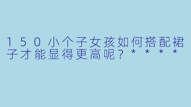 150小个子女孩如何搭配裙子才能显得更高呢?****