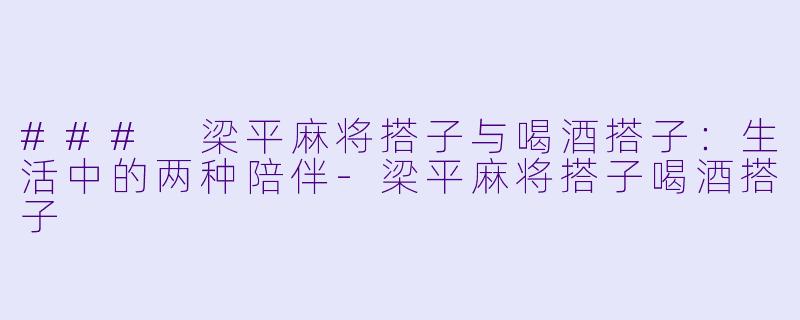 ### 梁平麻将搭子与喝酒搭子：生活中的两种陪伴-梁平麻将搭子喝酒搭子