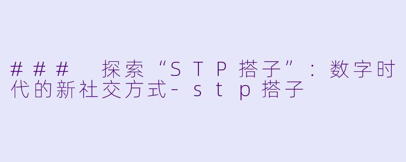 ### 探索“STP搭子”：数字时代的新社交方式