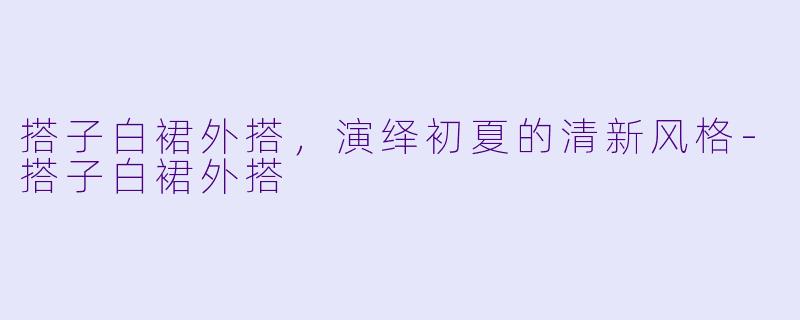 搭子白裙外搭，演绎初夏的清新风格-搭子白裙外搭