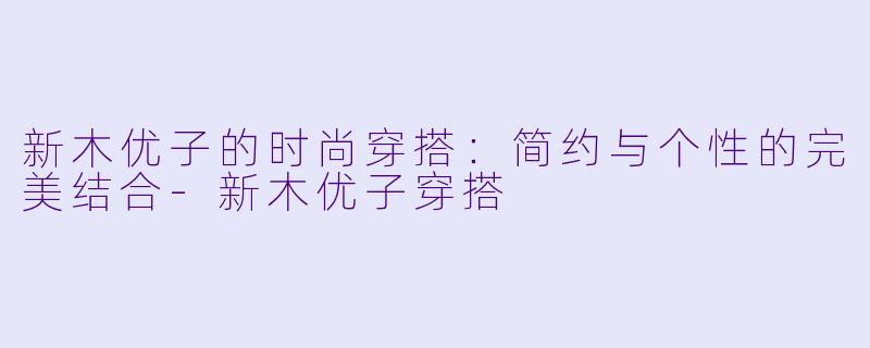 新木优子的时尚穿搭：简约与个性的完美结合-新木优子穿搭