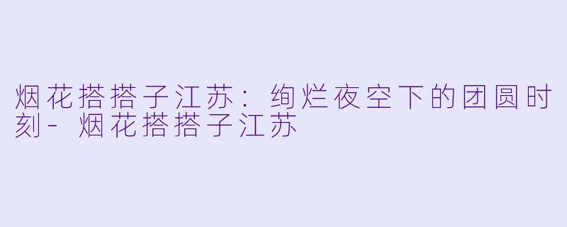 烟花搭搭子江苏：绚烂夜空下的团圆时刻-烟花搭搭子江苏