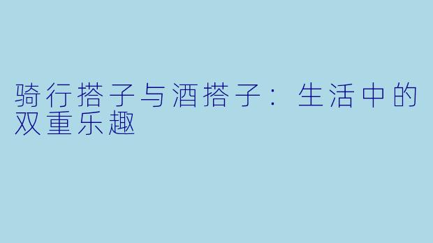 骑行搭子与酒搭子：生活中的双重乐趣