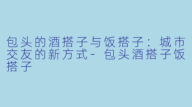 包头的酒搭子与饭搭子:城市交友的新方式