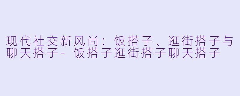 现代社交新风尚：饭搭子、逛街搭子与聊天搭子