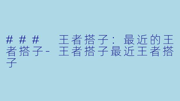 ### 王者搭子：最近的王者搭子-王者搭子最近王者搭子