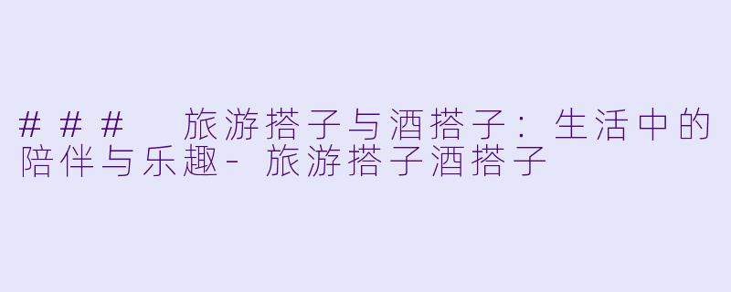 ### 旅游搭子与酒搭子:生活中的陪伴与乐趣