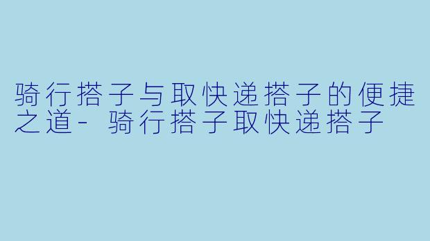 骑行搭子与取快递搭子的便捷之道-骑行搭子取快递搭子