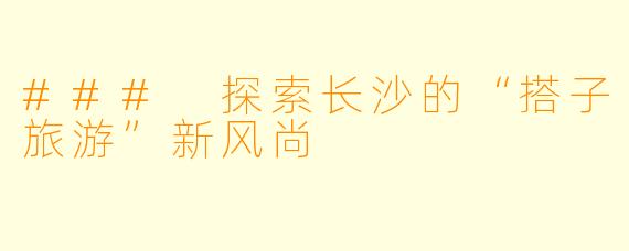 ### 探索长沙的“搭子旅游”新风尚