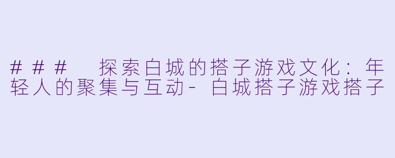 ### 探索白城的搭子游戏文化：年轻人的聚集与互动-白城搭子游戏搭子