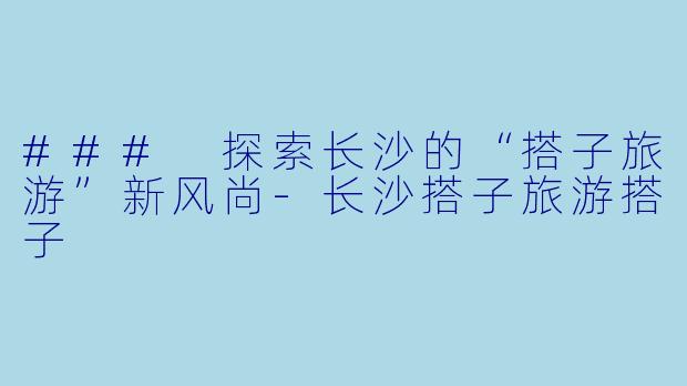### 探索长沙的“搭子旅游”新风尚-长沙搭子旅游搭子