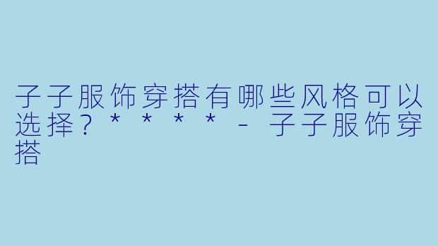 子子服饰穿搭有哪些风格可以选择？****