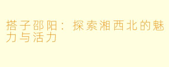 搭子邵阳:探索湘西北的魅力与活力