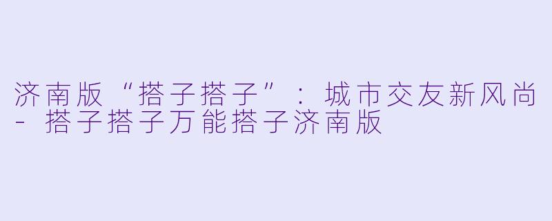 济南版“搭子搭子”：城市交友新风尚-搭子搭子万能搭子济南版
