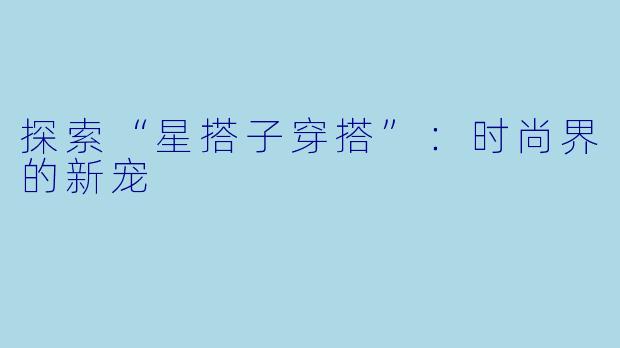 探索“星搭子穿搭”：时尚界的新宠