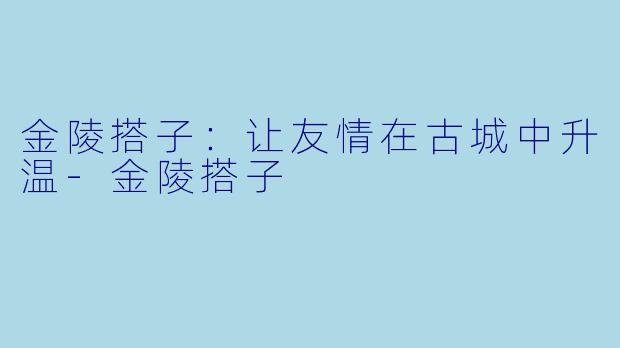 金陵搭子：让友情在古城中升温-金陵搭子