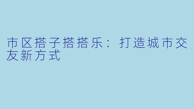 市区搭子搭搭乐：打造城市交友新方式
