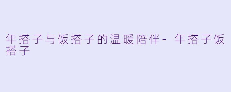年搭子与饭搭子的温暖陪伴-年搭子饭搭子