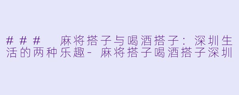 ### 麻将搭子与喝酒搭子：深圳生活的两种乐趣-麻将搭子喝酒搭子深圳