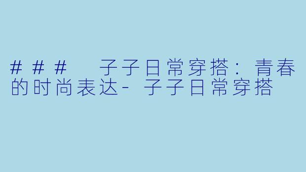 ### 子子日常穿搭：青春的时尚表达-子子日常穿搭