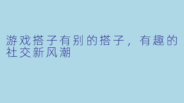 游戏搭子有别的搭子，有趣的社交新风潮