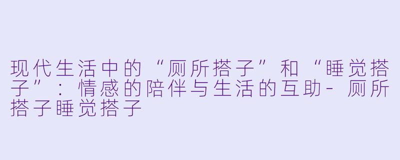 现代生活中的“厕所搭子”和“睡觉搭子”：情感的陪伴与生活的互助-厕所搭子睡觉搭子