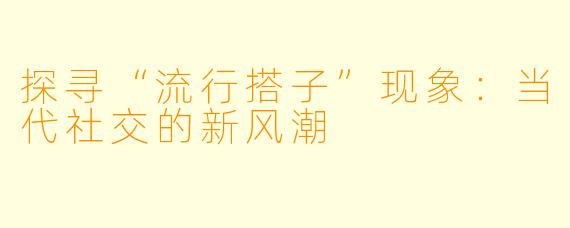 探寻“流行搭子”现象:当代社交的新风潮