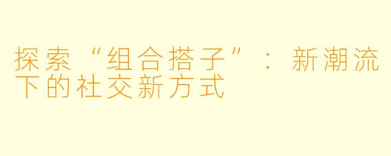探索“组合搭子”：新潮流下的社交新方式