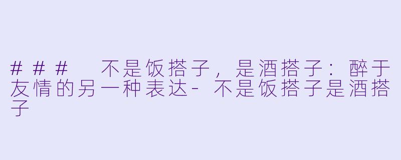 ### 不是饭搭子，是酒搭子：醉于友情的另一种表达-不是饭搭子是酒搭子