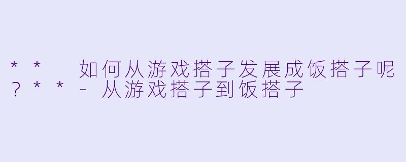 ** 如何从游戏搭子发展成饭搭子呢?**