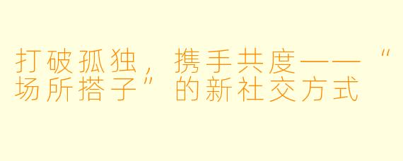 打破孤独，携手共度——“场所搭子”的新社交方式