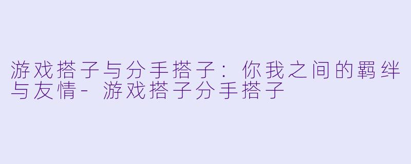 游戏搭子与分手搭子：你我之间的羁绊与友情-游戏搭子分手搭子