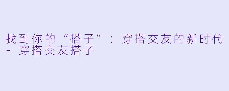 找到你的“搭子”：穿搭交友的新时代-穿搭交友搭子