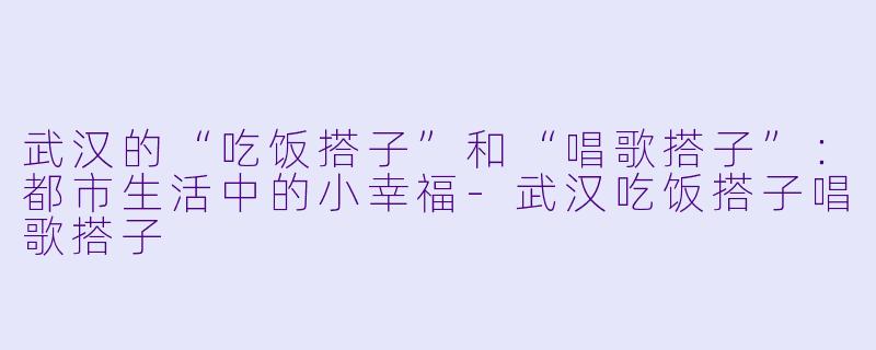 武汉的“吃饭搭子”和“唱歌搭子”：都市生活中的小幸福-武汉吃饭搭子唱歌搭子