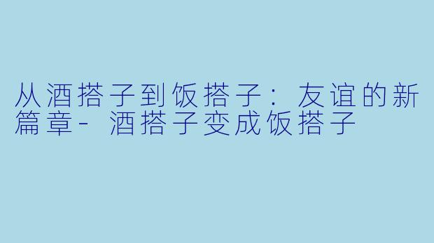 从酒搭子到饭搭子：友谊的新篇章-酒搭子变成饭搭子