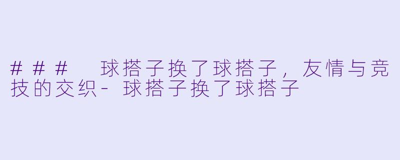 ### 球搭子换了球搭子，友情与竞技的交织-球搭子换了球搭子