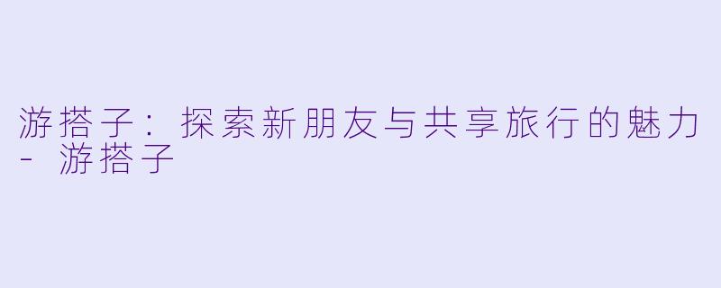 游搭子:探索新朋友与共享旅行的魅力