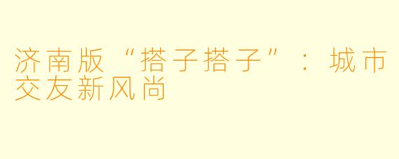 济南版“搭子搭子”：城市交友新风尚