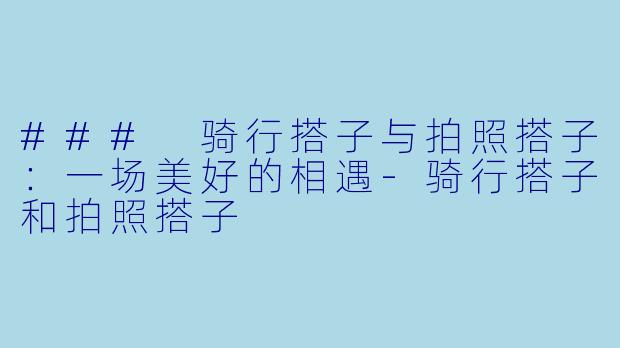 ### 骑行搭子与拍照搭子：一场美好的相遇-骑行搭子和拍照搭子
