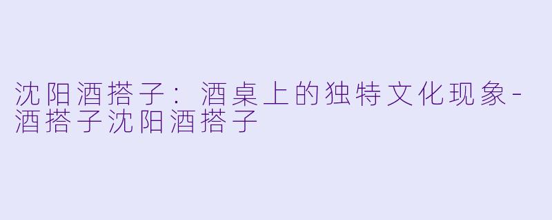 沈阳酒搭子：酒桌上的独特文化现象-酒搭子沈阳酒搭子