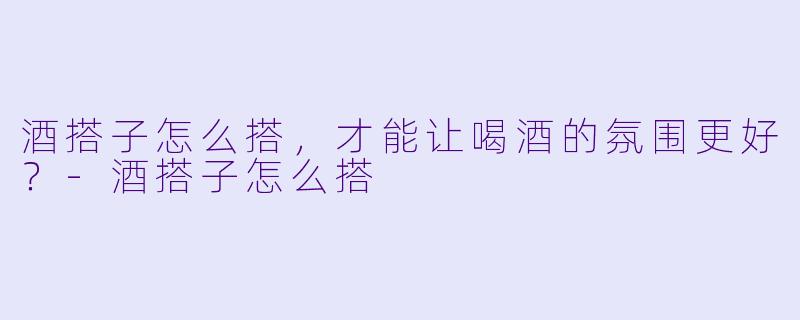 酒搭子怎么搭，才能让喝酒的氛围更好？