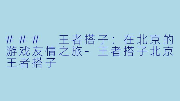 ### 王者搭子：在北京的游戏友情之旅-王者搭子北京王者搭子