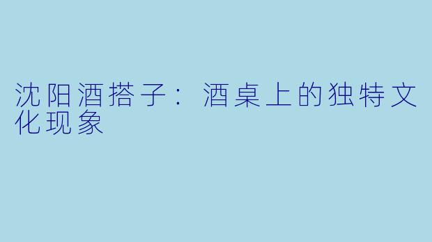 沈阳酒搭子：酒桌上的独特文化现象