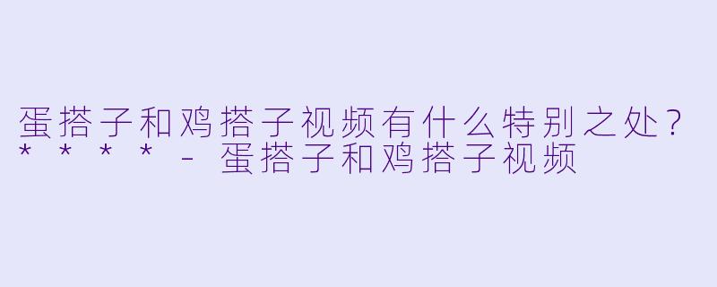 蛋搭子和鸡搭子视频有什么特别之处?****