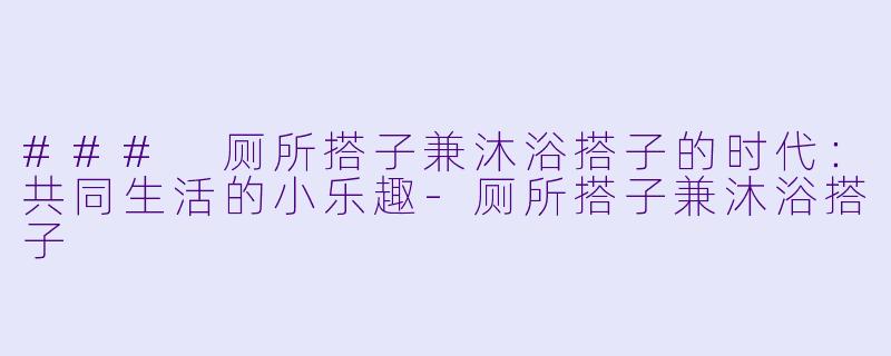 ### 厕所搭子兼沐浴搭子的时代：共同生活的小乐趣-厕所搭子兼沐浴搭子