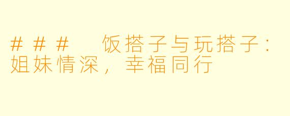 ### 饭搭子与玩搭子：姐妹情深，幸福同行
