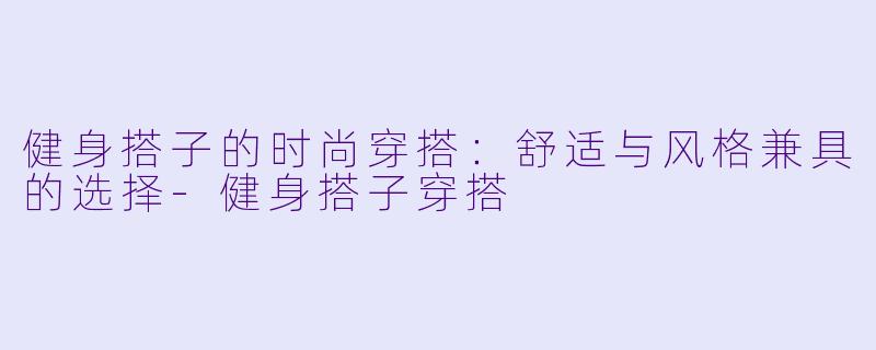 健身搭子的时尚穿搭:舒适与风格兼具的选择