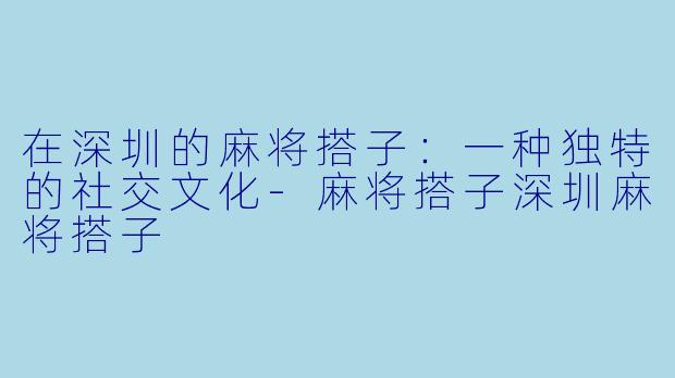 在深圳的麻将搭子：一种独特的社交文化-麻将搭子深圳麻将搭子