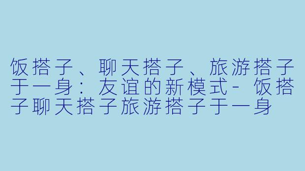 饭搭子、聊天搭子、旅游搭子于一身：友谊的新模式-饭搭子聊天搭子旅游搭子于一身