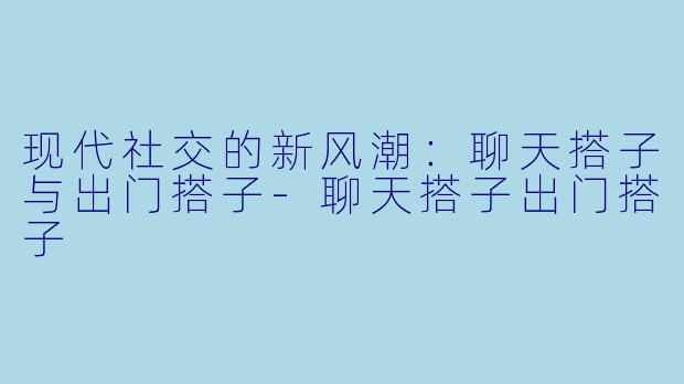 现代社交的新风潮：聊天搭子与出门搭子-聊天搭子出门搭子